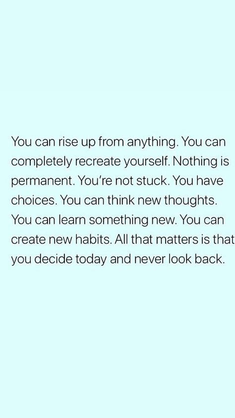 You can rise up from anything. You can completely recreate yourself. Nothing is permanent. You're not stuck. You have choices. You can think new thoughts. You can learn something new. You can create new habits. All that matters is that you decide and never look back. Nothing Is Personal, Now Quotes, Nothing Is Permanent, Don't Look Back, Be Motivated, Inspiration Quote, Come Undone, Good Thoughts, Good Advice