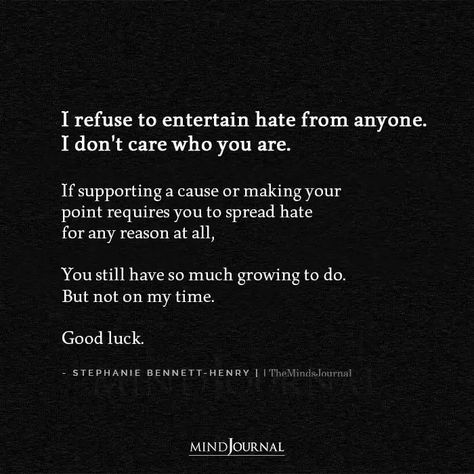 I refuse to entertain hate from anyone. I don’t care who you are. If supporting a cause or making your point requires you to spread hate for any reason at all, You still have so much growing to do. But not on my time. Good luck. - Stephanie Bennett-Henry #selfawareness #beingmyself Mean And Hateful People, Hateful Words Quotes, Be Careful Who You Hang Out With, Quotes About Making Time For Someone, People Who Don’t Care Quotes, Hated By Many Quotes, Hateful Quotes, Hateful People Quotes, Backstabbers Quotes