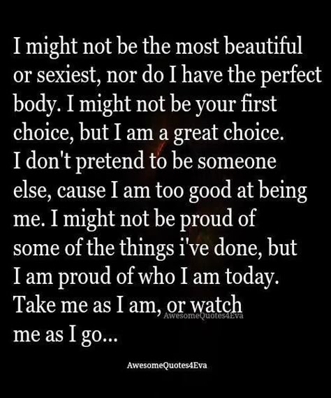 I might not be the most beautiful or sexiest, nor do I have the perfect body. I might not be your first choice, but I am a great choice. I don't pretend to be someone else, cause I am too good at being me. I might not be proud of some of the things I've done, but I am proud of who I am today. Take as I am, or watch me as I go... Like Me For Who I Am Quotes, I Am Not A Choice Quotes, Love Me As I Am Quotes, I’m Not The One You Want, I Am Not The One Quotes, I’m Not Who I Used To Be, I May Not Be Pretty Quotes, I Am Not Good For You, I Might Not Be Perfect Quotes