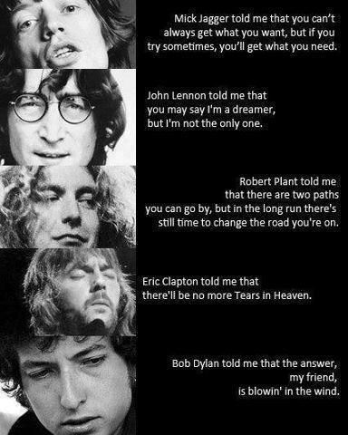 Mick Jagger told me that you can't always get what you want, but if you try sometimes, you'll get what you need. John Lennon told me that you may say I'm a dreamer, but I'm not the only one. Robert Plant told me that there are two paths you can go by, but in the long run there's still time to change the road you're on. Eric Clapton told me that there'll be no more Tears in Heaven. Bob Dylan told me that the answer, my friend, is blowin' in the wind. https://www.facebook.com/sun.gazing47 Rock Quotes, Blowin' In The Wind, Tears In Heaven, No More Tears, We Will Rock You, I'm With The Band, Robert Plant, Friedrich Nietzsche, Mick Jagger