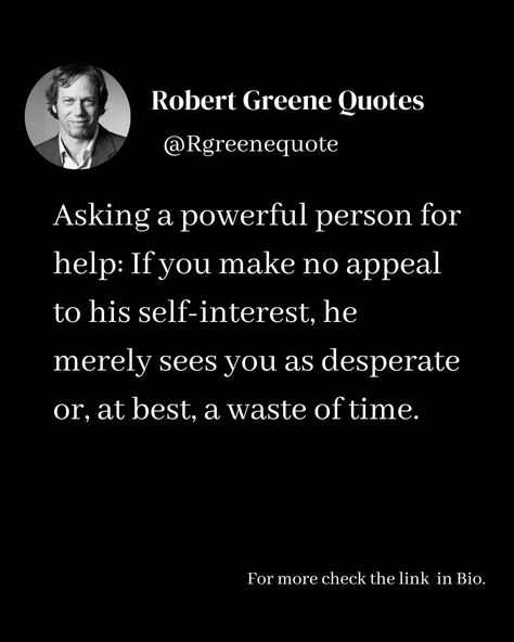 Asking a powerful person for help: If you make no appeal to his self-interest, he merely sees you as desperate or, at best, a waste of time. Follow @rgeenequote for more Quotes from the work of best selling author Robert Greene. #Philosophy #discipline #Wisdom #séduction #Psychology #mindset #power #robertgreene #books #quotes pinterest.com/rgreenequote/ Desperation Quotes, Power Robert Greene, Robert Greene Books, Powerful Person, Quotes Pinterest, Sacred Science, Robert Greene, Best Selling Author, Waste Of Time