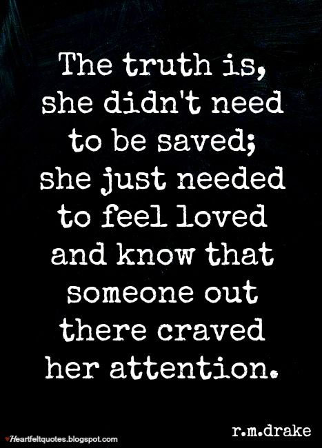 The truth is, she didn't need to be saved; she just needed to feel loved and know that someone out there craved her attention. I Want To Feel Loved Again, Wanting To Be Heard Quotes, Need Your Attention Quotes, Make Her Feel Beautiful Quotes, Need To Feel Wanted Quotes, Need Attention Quotes Relationships, Quotes About Wanting To Feel Loved, Just Wanting To Be Loved Quotes, Never Been Loved Quotes