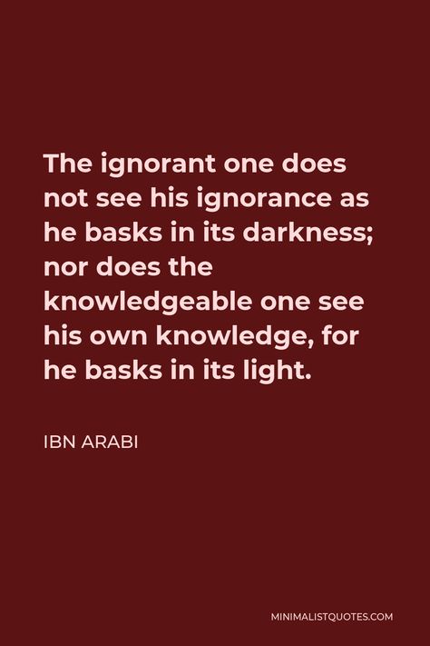 Ibn Arabi Quote: The ignorant one does not see his ignorance as he basks in its darkness; nor does the knowledgeable one see his own knowledge, for he basks in its light. Ibn Arabi Quotes, Ibn Khaldun Quotes, Ibn Battuta Quotes, Ibn Battuta History, Khalid Ibn Walid Quotes, Ibn Uthaymeen Quotes, Tuaha Ibn Jalil Quotes, Ibn Ul Arbi Quotes In Urdu, Ibn Arabi