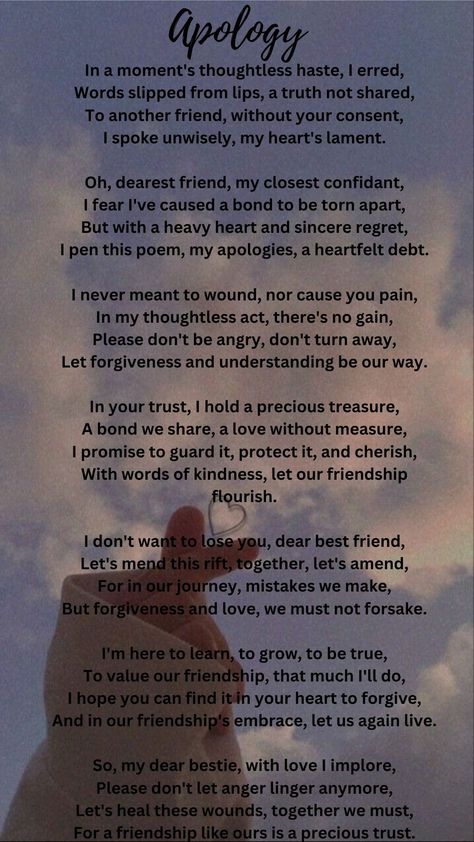 This poem is a heartfelt apology to a dear friend for a thoughtless mistake. The speaker regrets sharing something without consent and expresses a desire to mend the bond. They value the friendship deeply, asking for forgiveness and emphasizing the importance of understanding. The poem conveys a message of reconciliation, growth, and a commitment to preserve their relationship, calling for the healing of wounds and the continuation of their precious trust. Deep Friendship Quotes Feelings, Apology Poems For Him, Year End Message For Friends, Reconciliation Quotes Relationships, Sorry Poems For Him, Mending Friendships, Asking For Forgiveness Quotes, Forgiveness Messages, Deep Friendship Quotes