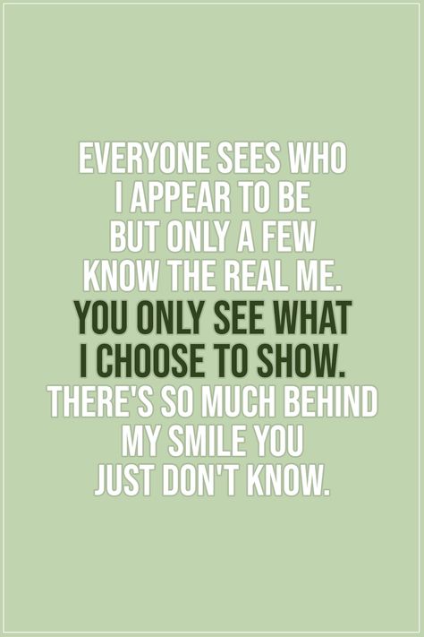 Quote about Truth |  Everyone sees who I appear to be but only a few know the real me. You only see what i choose to show. There's so much behind my smile you just don't know. - Unknown  | #Truth #TruthQuotes #Quotes You Only See What I Choose To Show You, You Dont Know The Real Me Quotes, Behind Her Smile Quotes, Behind The Smile Quotes Feelings, Behind My Smile Quotes, Behind A Smile Quotes, Behind Every Smile Quotes, Behind The Smile Quotes, Simple Smile Quotes