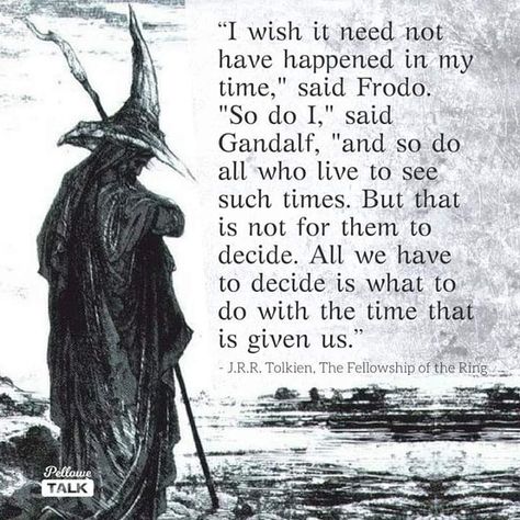 “I wish it need not have happened in my time,” said Frodo. “So do I,” say Gandalf, “and so do all who live to see such times. But that is not for them to decide. All we have to decide is what to do with the time that is given us - Google Search Gandalf Quotes, Lotr Quotes, Tolkien Quotes, J R R Tolkien, Fellowship Of The Ring, Jrr Tolkien, Gandalf, Arte Fantasy, Quotable Quotes