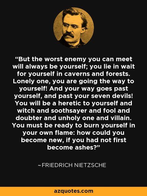 But the worst enemy you can meet will always be yourself; you lie in wait for yourself in caverns and forests. Lonely one, you are going the way to yourself! And your way goes past yourself, and past your seven devils! You will be a heretic to yourself and witch and soothsayer and fool and doubter and unholy one and villain. You must be ready to burn yourself in your own flame: how could you become new, if you had not first become ashes? - Friedrich Nietzsche Frederick Nietzsche Quotes, Friedrich Nietzsche Quotes, Nietzsche Quotes, Always Be Yourself, Philosophical Quotes, Philosophy Quotes, Friedrich Nietzsche, Quotable Quotes, Poetry Quotes