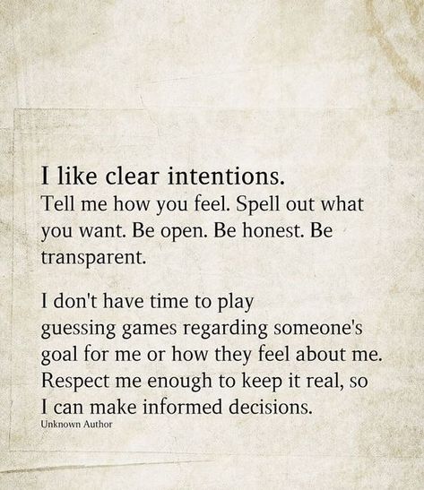 I like clear intentions. Tell me how you feel. Spell out what you want. Be open. Be honest. Be transparent. I don't have time to play guessing games regarding someone's goal for me or how they feel about me. Respect me enough to keep it real, so I can make informed decisions. I Want Respect Quotes, If You Don't Have Time For Me Quotes, Be Honest With Me Quotes Relationships, Tell Me About Yourself Quotes, You Can’t Tell Me How To Feel, Do You Want Me Quotes Relationships, I Want Better Quotes, What Are Your Intentions With Me Text, Clear Boundaries Quotes