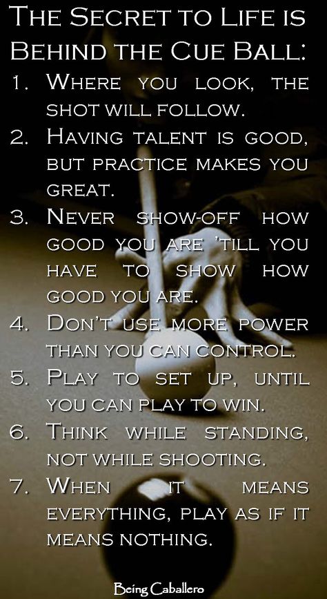 The Secret to Life is Behind the Cue Ball: 1.Where you look is where the ball will go. 2.Having talent is good, but practice makes you great. 3.Never show-off how good you are; till you have to show how good you are. 4.Don’t use more power than you can control. 5.Play to set up, until you can play to win. 6.Think while standing, not while shooting. 7.When it means everything, play as if it means nothing. Billiards Quotes, Pool Quotes, 8ball Pool, Cue Sports, Pool Table Room, Playing Pool, Billiards Game, Third Rail, Pool Life