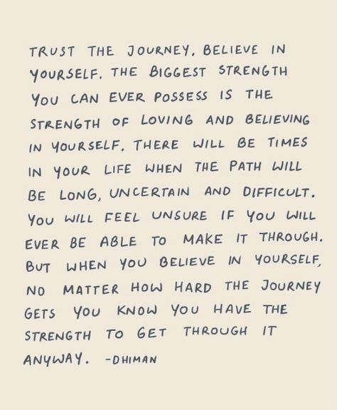 Trust the journey, believe in yourself. the biggest strength you can ever possess is the strength of loving and believing in yourself. there will be times in your life when the path will be long, uncertain and difficult. you will feel unsure if you will ever be able to make it through. but when you believe in yourself, no matter how hard teh journey gets you know you have the strength to get through it anyway. - D Himan Feeling Uncertain Quotes, Life Is Difficult But You Are Loved, Long Journey Quotes, Life Is Uncertain Quotes, Difficult Journey Quotes, Trust Your Journey Quotes, Quotes About Believing In Yourself, Life Journey Quotes Paths, Give Me The Strength To Accept