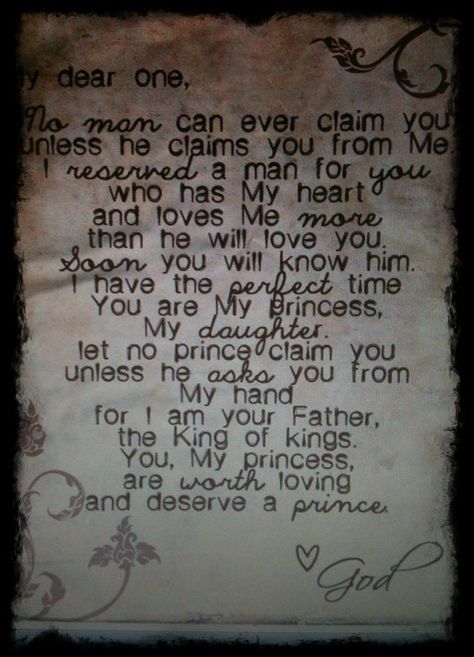 My Dear One, No man can ever claim you unless he claims you from Me. I reserved a man for you who has My heart and loves Me more than he will love you. Soon you will know him. I have the perfect time. You are My princess, My daughter. Let no prince claim you unless he asks you from My hand, for I am your Father, the King of kings. You, My princess, are worth loving and deserve a prince. <3 God Deep Meaningful Quotes, Gods Princess, 20th Quote, Love Me More, Single Quotes, The Perfect Guy, Way Of Life, Love Letters, Great Quotes