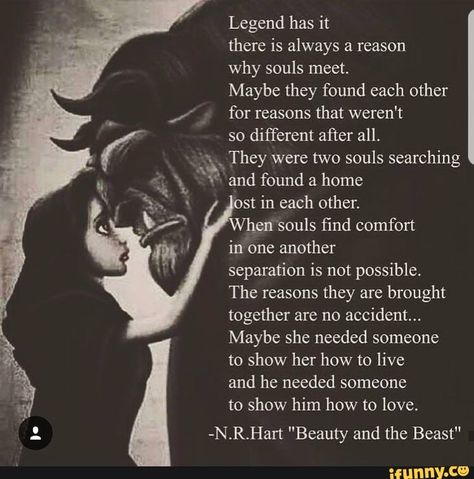 Legend has it there is always a reason why souls meet. Maybe they found each other for reasons that weren't so different after all. They were two souls searching and found a home st in each other. hen souls find comfort in one another separation is not possible. The reasons they are brought together are no accident... Maybe she needed someone to show her how to live and he needed someone to show him how to love. -N.R.Hart "Beauty and the Beast" - iFunny :) Disney Love Quotes, Beast Quotes, Soulmate Love Quotes, Soulmate Quotes, Badass Quotes, Disney Quotes, Romantic Quotes, Quotes For Him, Love Quotes For Him