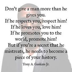 Don't give a man more than he gives you. If he respects you, respect him. If he loves you, love him. But if you're a secret that he mistreats, he needs to become a piece of your history. Tony Gaskins Quotes, Guard Your Heart Quotes, Tony Gaskins, Open Word, Relationship Lessons, Marriage Help, Boxing Quotes, Wise People, Daily Inspiration Quotes