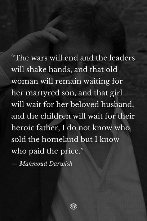 “The wars will end and the leaders will shake hands, and that old woman will remain waiting for her martyred son, and that girl will wait for her beloved husband, and the children will wait for their heroic father, I do not know who sold the homeland but I know who paid the price.” — Mahmoud Darwish Quotes About Homeland, Muamar El Gadafi, Mohamed Darwish, Mahmoud Darwish, God Quotes Tattoos, Martyr Quotes, Poetic Quote, Discussion Topics, Shake Hands