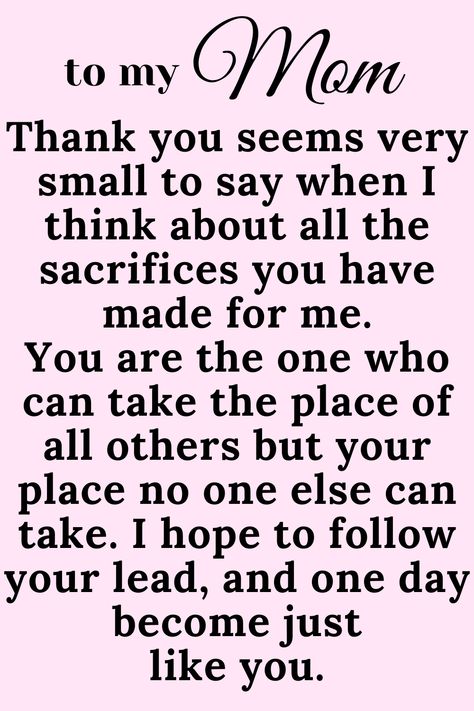 Message for Mom that says:

"To My Mom

Thank you seems very small to say when I think
about all the sacrifices you have made for me.
You are the one who can take the place of all
others but your place no one else can take. I
hope to follow your lead, and one day become just
like you. " Thank You Mommy Quotes, I Love My Mama Quotes, Thank You Mom Quotes From Daughter Short, My Mom Is My Best Friend Quotes, Love You Mum Quotes From Daughter, I Love You Quotes For Mom, Mum Appreciation Quotes, I Love You Mum Quotes, Cute Mom Quotes From Daughter