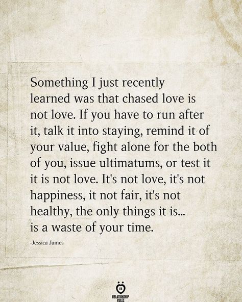 Something I just recently learned was that chased love is not love. If you have to run after it, talk it into staying, remind it of your value, fight alone for the both of you, issue ultimatums, or test it it is not love. It's not love, it's not happiness, it not fair, it's not healthy, the only things it is... is a waste of your time. Jessica James Working On Yourself Quotes, Short Relationship Quotes, Promise Quotes, Struggle Quotes, One Sided Relationship, Together Quotes, Meant To Be Yours, Quotes About Love And Relationships, Talking Quotes