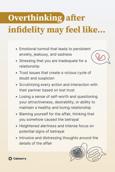 Overthinking after infidelity may feel like
Emotional turmoil that leads to persistent anxiety, jealousy, and sadness
Stressing that you are inadequate for a relationship
Trust issues that create a vicious cycle of suspicion
Scrutinizing every action with their partner based on lost trust
Losing a sense of self-worth and questioning your attractiveness,  or ability to maintain a healthy and loving relationship
Blaming yourself for the affair, thinking that you somehow caused the betrayal How To Trust After Being Cheated On, Healing After Being Cheated On, Moving Past Infidelity Marriage, Moving On After Being Cheated On Quotes, How To Heal After Being Cheated On, Building Trust After Cheating, Living My Life Quotes, Relationship Trust Issues, Infidelity Quotes