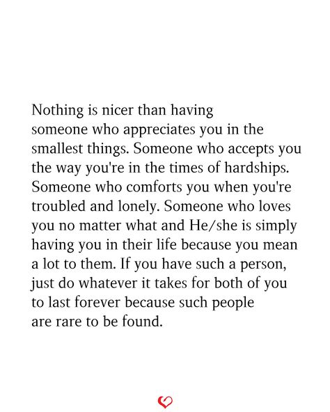 Nothing is nicer than having someone who appreciates you in the smallest things. Someone who accepts you the way you're in the times of hardships. Someone who comforts you when you're troubled and lonely. Someone who loves you no matter what and He/she is simply having you in their life because you mean a lot to them. If you have such a person, just do whatever it takes for both of you to last forever because such people are rare to be found. You Can Only Tell Someone So Many Times, When You’ve Found Your Person, Appreciate Who You Have In Your Life, Quotes About Being In Love With 2 People, Someone Who Appreciates You Quotes, When You Find The Right Person Quotes, You Are My Comfort Person Quotes, You Mean A Lot To Me, You Are The Best Thing To Happen To Me