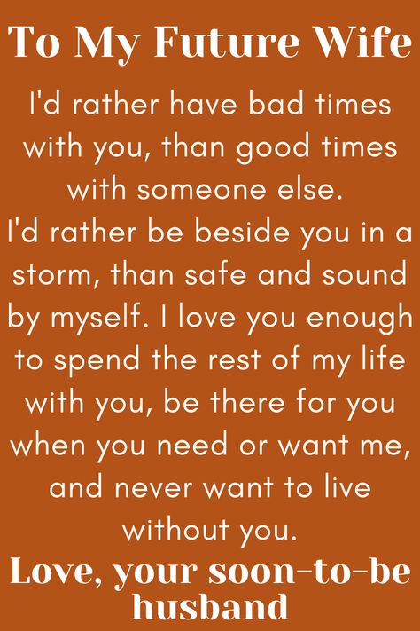 Message for Future Wife that says:

"To My Future Wife

I'd rather have bad times with you, than good times
with someone else. I'd rather be beside you in a storm,
than safe and sound by myself. I love you enough to spend
the rest of my life with you, be there for you when you need or
want me, and never want to live without you.

Love, your soon-to-be husband" To My Future Wife Quotes, Future Wife Quotes Funny, Dear Future Wife Quotes, For My Wife Quotes, Wife Comes First, My Future Wife Quotes, Fiancee Quotes, Future Wife Quotes, Dear Future Wife