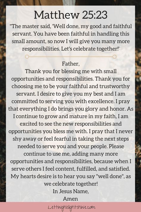 A Bit of Bible: The master said, 'Well done, my good and faithful servant. You have been faithful in handling this small amount, so now I will give you many more responsibilities. Let's celebrate together!' Matthew 25:23 A Bit of Prayer:  Father,   Thank you for blessing me with small opportunities and responsibilities. Thank you for choosing me to be your faithful and trustworthy servant. I desire to give you my best and I am committed to serving you with excellence. I pray that everything Good And Faithful Servant, Dear Heavenly Father, Inspiring Bible Verses, Prayer Of Thanks, Healing Prayer, Prayer For Guidance, Matthew 25, Prayer Time, Everyday Prayers