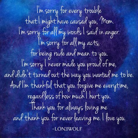 LONƎWOLF, Apology Quote, Sad Quote, Sorry Mom Quote Don't forget to #Like #Share #Support Follow Lon3wolfofficial to Get daily relative Quotes.. ✌ ➡ I'm sorry for every trouble that I might have caused you, mom. I'm sorry for all my words I said in anger. I'm sorry for all my acts, for being rude and mean to you. I'm sorry I never made you proud of me, and didn't turned out the way you wanted me to be. And I'm thankful that you forgive me everytime, regardless of how much I hurt you. Thank you Relative Quotes, Apologizing Quotes, Sorry Quotes, Quote Life, Flirting Memes, Sweet Quotes, Flirting Quotes, Mom Quotes, Im Sorry