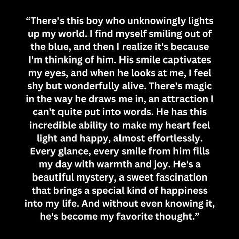 “There's this boy who unknowingly lights up my world. I find myself smiling out of the blue, and then I realize it's because I'm thinking of him. His smile captivates my eyes, and when he looks at me, I feel shy but wonderfully alive. There's magic in the way he draws me in, an attraction I can't quite put into words. He has this incredible ability to make my heart feel light and happy, almost effortlessly. Every glance, eve He Makes My Heart Happy Quotes, Quotes About His Blue Eyes, How He Makes Me Feel Quotes, The Way He Looks At Me Quotes Love, The Way He Makes Me Feel, You Are The Reason I Smile, He Makes Me Smile Quotes, About Myself Quotes, He Makes Me Happy Quotes