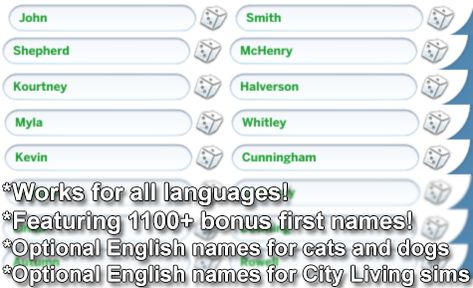 English Names in All Languages   Created for: The Sims 4 by agirlnamedtex   This resource-tuning mod will replace the names in your game with English names, in any language.     It is compatible with all game packs and expansions.      These names will appear in the randomizer and will also be applied to future townies.      1124 extra English first names are included.     This mod WILL NOT WORK with other name mods installed. You can only have ONE name mod installed at a time, because they usua English Names, Maxis Match Cc, The Sims 4 Download, All Languages, Sims 4 Cas, New Names, Ts4 Cc, The Sims4, Maxis Match