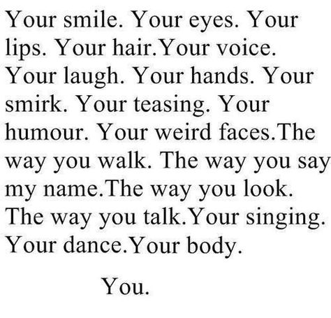 Your smile. Your eyes. Your lips. Your hair. Your voice. Your laugh. Your hands. Your smirk. Your teasing. Your humor. Your weird faces. The way you walk. The way you say my name. The way you look. The way you talk. Your singing. Your dance. Your body. You. No More Drama, What I Like About You, Say My Name, Everything About You, Cute Love Quotes, A Poem, Crush Quotes, Quotes For Him, The Words