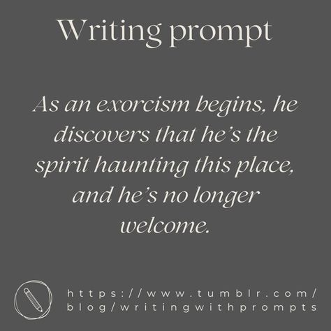 Writing Prompt : As an exorcism begins, he discovers that he’s the spirit haunting this place, and he’s no longer welcome. Spooky Story Prompts, Witch Writing Prompts, Vampire Writing Prompts, Scary Writing Prompts, Prompts Writing Ideas, Witch Writing, Gothic Writing, Prompt Writing, Fantasy Writing