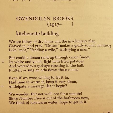 By Gwendolyn Brooks
Poem Kitchenette Building

‘We are things of dry hours and the involuntary plan, 
Grayed in, and gray. ‘Dream’ makes a giddy sound, not strong
Like ‘rent’, ‘feeding a wife’, ‘satisfying a man’

But could a dream send up through onion fumes
Its white and violet, fight with fried potatoes
And yesterday’s garbage ripening in the hall, 
Flutter, or sing an aria down these rooms,’ Gwendolyn Brooks Poems, Gwendolyn Brooks, Light Film, Poetry Inspiration, Poetry Words, Future Classroom, Poem Quotes, Being A Landlord, Love Letters