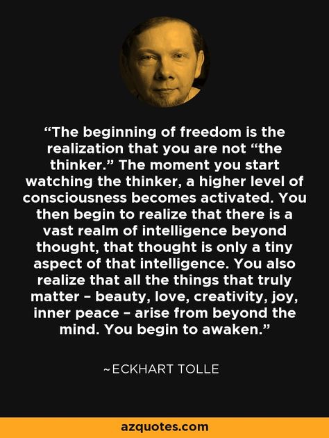 The beginning of freedom is the realization that you are not “the thinker.” The moment you start watching the thinker, a higher level of consciousness becomes activated. You then begin to realize that there is a vast realm of intelligence beyond thought, that thought is only a tiny aspect of that intelligence. You also realize that all the things that truly matter – beauty, love, creativity, joy, inner peace – arise from beyond the mind. You begin to awaken.” - Eckhart Tolle Ekhart Tolle, Eckart Tolle, Eckhart Tolle Quotes, Now Quotes, Between Two Worlds, Vie Motivation, Mind Power, Eckhart Tolle, Subconscious Mind