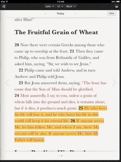 Now there were certain Greeks among those who came up to worship at the feast. Then they came to Philip, who was from Bethsaida of Galilee, and asked him, saying, “Sir, we wish to see Jesus.” Philip came and told Andrew, and in turn Andrew and Philip told Jesus. But Jesus answered them, saying, “The hour has come that the Son of Man should be glorified. Most assuredly, I say to you, unless a grain of wheat falls into the ground and dies, it remains alone; but if it dies, it Son Of Man, Bible In A Year, Daily Bible Reading, Bible Plan, Bible Reading, The Son Of Man, Daily Bible, Read Bible, Worship