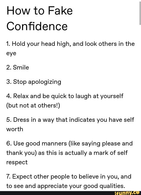 How to Fake Conﬁdence 1. Hold your head high, and look others in the eye 2. Smile 3. Stop apologizing 4. Relax and be quick to laugh at yourself (but not at others!) 5. Dress in a way that indicates you have self worth 6. Use good manners (like saying please and thank you) as this is actually a mark of self respect 7. Expect other people to believe in you, and to see and appreciate your good qualities. – popular memes on the site iFunny.co People Who Hold Things Over Your Head, How To Have Good Manners, Good Manners Aesthetic, Fake Confidence Quotes, How To Get People To Respect You, How To Not Have Expectations, How To Have Self Confidence, How To Appreciate Yourself, How To Be Taken Seriously