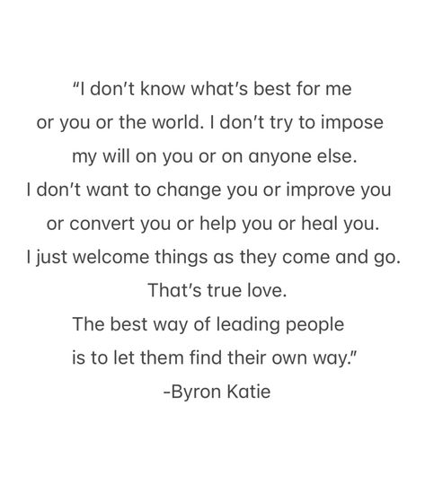 “I don’t know what’s best for me or you or the world. I don’t try to impose my will on you or on anyone else. I don’t want to change you or improve you or convert you or help you or heal you. I just welcome things as they come and go. That’s true love. The best way of leading people is to let them find their own way.” — Byron Katie Katie Byron, Byron Katie Quotes, Leading People, Byron Katie, Feel Good Quotes, Come And Go, I Hate You, I Don T Know, Don T Know