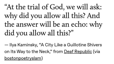 “At the trial of God, we will ask: why did you allow all this? And the answer will be an echo: why did you allow all this?”  — Ilya Kaminsky, “A City Like a Guillotine Shivers on Its Way to the Neck,” from Deaf Republic (via bostonpoetryslam) Echo Quotes, Ilya Kaminsky, Deaf Aesthetic, One Republic Lyrics, Justice Quotes, Think Deeply, Unspoken Words, Poetry Inspiration, Literature Quotes