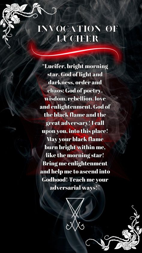 Invocation of Lucifer. “Lucifer, bright morning star. God of light and darkness, order and chaos; God of poetry, wisdom, rebellion, love and enlightenment. God of the black flame and the great adversary! I call upon you, into this place! May your black flame burn bright within me, like the morning star! Bring me enlightenment and help me to ascend into Godhood! Teach me your adversarial ways!” Lord Lucifer Witchcraft, Signs Lucifer Is Calling You, Working With Lucifer Witchcraft, Invocation Of Lucifer, Invoking Lucifer, How To Summon Lucifer, Lucifer Paganism, Lucifer Deity Work, Satanism Facts