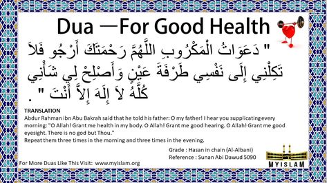 Dua For Good Health  Translation: Abdur Rahman ibn Abu Bakrah said that he told his father: O my father! I hear you supplicating every morning: "O Allah! Grant me health in my body. O Allah! Grant me good hearing. O Allah! Grant me good eyesight. There is no god but Thou." Repeat them three times in the morning and three times in the evening. Dua For Good Health, Dua Before Sleeping, Dua For Health, Best Dua, Islam Knowledge, Quran Ayat, Islamic Duas, Muslim Religion, Islam Beliefs