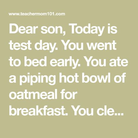 Dear son, Today is test day. You went to bed early. You ate a piping hot bowl of oatmeal for breakfast. You cleaned every smudge from ... Letter To Son, Oatmeal For Breakfast, Bowl Of Oatmeal, Bed Early, Go To Bed Early, Test Day, Oatmeal Breakfast, Teacher Mom, Open Letter