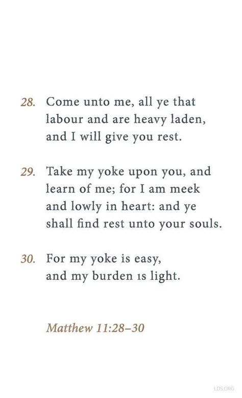 “Come unto me, all ye that labour and are heavy laden, and I will give you rest. Take my yoke upon you, and learn of me; for I am meek and lowly in heart: and ye shall find rest unto your souls. For my yoke is easy, and my burden is light” (Matthew 11:28-30 http://lds.org/scriptures/nt/matt/11.28-30#p27). http://facebook.com/173301249409767 Enjoy more from the #HolyBible http://facebook.com/212128295484505 #ShareGoodness Yoke Is Easy Burden Is Light, My Yolk Is Easy And My Burden Is Light, His Yoke Is Easy And His Burden Is Light, I Will Give You Rest, My Yoke Is Easy And My Burden Is Light, Matthew 11:28-30, My Burden Is Light, Jesus Suffering, Matthew 11 28 30