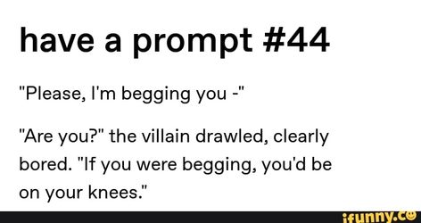 There was no hesitation as they fell slowly to their knees on the concrete floor, gaze never leaving the villain’s eyes. “Please.” The villain felt something catch in their throat. Flirty Story Prompts, Villian Dialog, Begging Prompts, Story Prompts Hero X Villain, Begging Writing Prompts, Evil Dialogue Prompts, Writing Prompts Dialogue Flirty, Flirty Enemies Prompts, Funny Villain Dialogue