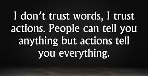 I don’t trust words, I trust actions. People can tell you anything but actions tell you everything. “Trust takes years to build, seconds to break, and forever to repair.” “Trust each other again and again. When the trust level gets high enough, people transcend apparent limits, discovering new and awesome abilities of which they were previously unaware.” – David Armistead “Trust is like blood pressure. It’s silent, vital to good health, and if abused it can be deadly.” “I trusted you but now you Never Trust Words Quotes, I Trusted You But Now Your Words Mean Nothing, Don't Trust Women Quotes, Love Many Trust Few, I Trust Actions Not Words, Trust Only Yourself Quotes, Quotes On Words And Actions, Qoutes About Not Trusting People, I Mean Nothing Quotes