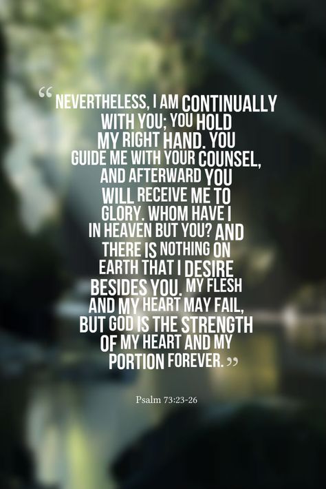 Nevertheless, I am continually with You; You hold my right hand. You guide me with Your counsel, and afterward You will receive me to glory. Whom have I in heaven but You? And there is nothing on earth that I desire besides You. My flesh and my heart may fail, but God is the strength of my heart and my portion forever. Psalm 73:23-26 I Will Stand With You Between The Heaven, Whom Have I In Heaven But You, Psalm 73 23-26, Psalm 73:25-26, Psalm 73, Sweet Reminders, Psalms 42:1 Deer, Psalm 24:1 Earth, Psalm 92:12-15 Palm Trees