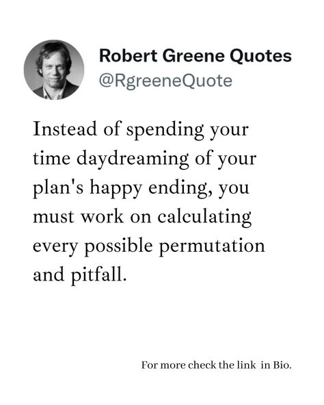 Instead of spending your time daydreaming of your plan's happy ending, you must work on calculating every possible permutation and pitfall. Follow @rgeenequote for more Quotes from the work of best selling author Robert Greene. #Philosophy #discipline #Wisdom #séduction #Psychology #mindset #power #robertgreene #books #quotes pinterest.com/rgreenequote/ Importance Of Time Quotes, Possibilities Quotes, Robert Greene Quotes, Possibility Quotes, Life Strategy, Strategy Quotes, Quotes Pinterest, Law Quotes, Influence People