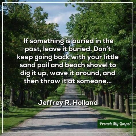 "If something is buried in the past, leave it buried. Don't keep going back with your little sand pail and beach shovel to dig it up, wave it around, and then throw it at someone..." "The Best Is Yet to Be," by Jeffrey R. Holland, Ensign, Jan. 2010 Holland Quotes, Jeffrey R. Holland, Elder Holland, Later Day Saints, Prophet Quotes, Conference Quotes, Church Quotes, The Book Thief, Talk Quotes