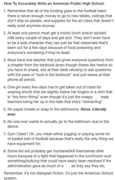 I'm sick of all these Rydell Highs in fiction. THEY DON'T FREAKING EXIST!!!!! Every American public high school has at least three of these problems. My local high school suffers from 1, 3, 4, and 7. High School Prompts, Highschool Story Prompts, High School Tropes, High School Story Plot Ideas, High School Au Prompts, Highschool Au Writing Prompts, Highschool Prompts, Writing Prompts High School, Things To Do In Public