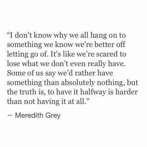 I don't know why we all hang on to something we know we're better off letting go of. It's like we're scared to lose what we don't even really have. Some of us say we'd rather have something than absolutely nothing, but the truth is, to have it halfway is harder than not having it at all. Scared Quotes, Meredith Grey Quotes, Bittersweet Quotes, Grey Quotes, Grey Anatomy Quotes, Grey's Anatomy Quotes, Anatomy Quote, Meredith Grey, Life Quotes Love