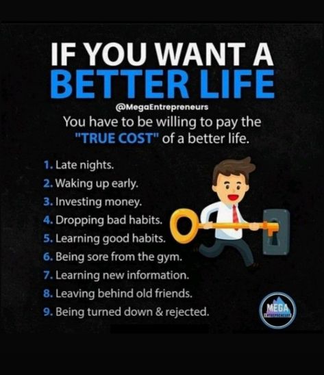 You have to pay these things : - 1- Late Nights. 2- Waking Up Early. 3- Investing Money. 4- Dropping Bad Habits. 5- Learning Good Habits. 6- Being sore from the gym. 7- Learning New Information. 8- Leaving Behind Old Friends. 9- Being Turned Down & Rejected. How To Leave Bad Habits, Investing Money, How To Wake Up Early, Good Habits, Bad Habits, Better Life, Old Friends, To Leave, Wake Up