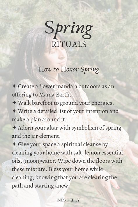 How to Honor Spring

✦ Create a flower mandala outdoors as an offering to Mama Earth.
✦ Walk barefoot to ground your energies. 
✦ Write a detailed list of your intention and make a plan around it.
✦ Adorn your altar with symbolism of spring and the air element.
✦ Give your space a spiritual cleanse by cleaning your home with salt, lemon essential oils, (moon)water. Wipe down the floors with these mixture. Bless your home while cleaning, knowing that you are clearing the path and starting anew. Earth Day Ritual, Spring Equinox Ritual Witches, Spring Rituals Ideas, Spring Equinox Crystals, Spring Equinox Celebration Pagan, Spring Solstice Rituals, Spring Equinox Rituals, Ostara Ritual Ideas, Spring Equinox Nails