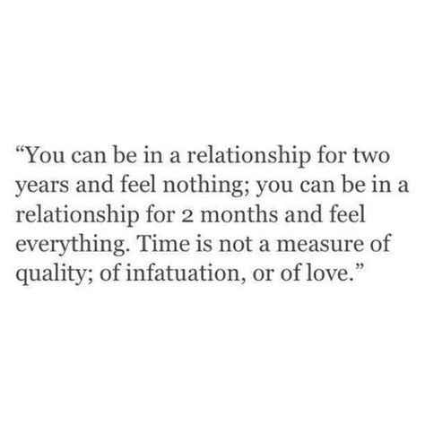 Time, age, length are all but a number when it comes to love. | "You can be in a relationship for two years and feel nothing; you can be in a relationship for two months and feel everything. Time is not a measure of quality; of infatuation, or of love." Relationship Quotes For Her, Love Quotes For Girlfriend, Funny Relationship Quotes, 25th Quotes, Girlfriend Quotes, Love For Her, Feeling Nothing, Life Quotes Love, Love Quotes For Her