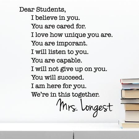 Dear Students, I believe in you. You are cared for. I love how unique you are. You are important. I will listen to you. You are capable. I will not give up on your. You will succeed. I am here for you. We're in this together. Mrs. Longest. This decal will look great in your classroom and let students know exactly what they can expect from you. Add your custom name for a personal touch! Classroom Decals, Science Display, Kindergarten Classroom Management, Inspirational Quotes For Students, Dear Students, Classroom Quotes, Kindergarten Fun, Teacher Toolbox, Motivational Quotes For Students